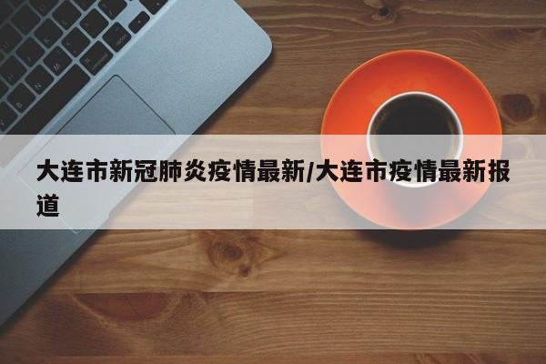 大连市新冠肺炎疫情最新/大连市疫情最新报道