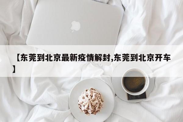 【东莞到北京最新疫情解封,东莞到北京开车】