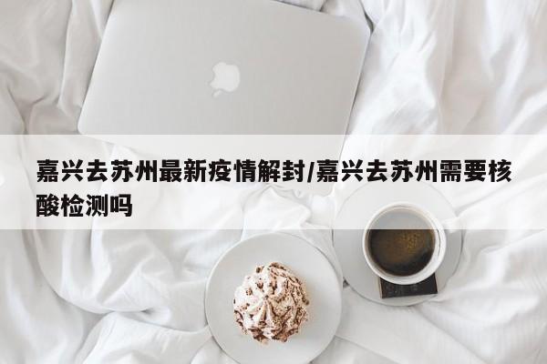 嘉兴去苏州最新疫情解封/嘉兴去苏州需要核酸检测吗